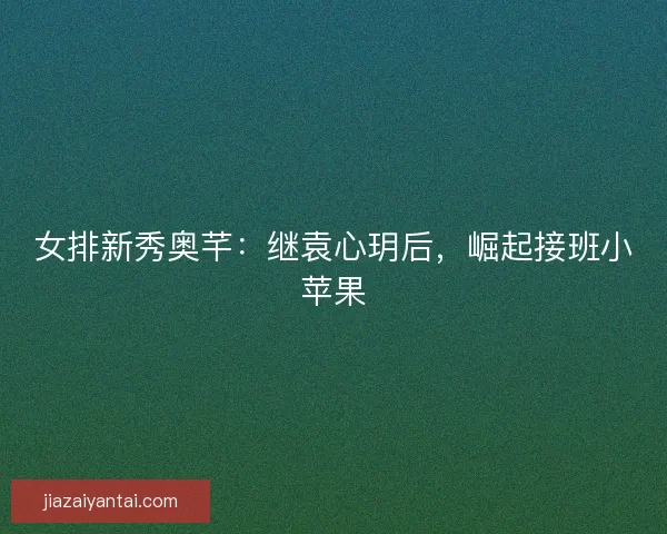 女排新秀奥芊：继袁心玥后，崛起接班小苹果