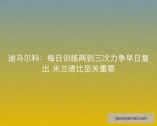 迪马尔科：每日训练两到三次力争早日复出 米兰德比至关重要