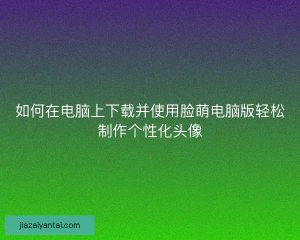 如何在电脑上下载并使用脸萌电脑版轻松制作个性化头像