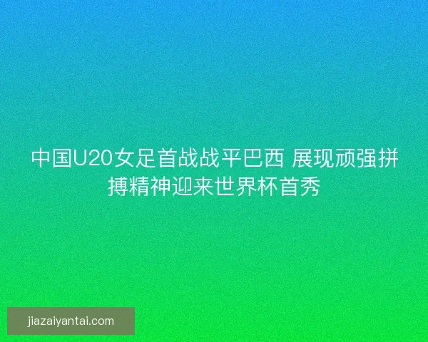 中国U20女足首战战平巴西 展现顽强拼搏精神迎来世界杯首秀