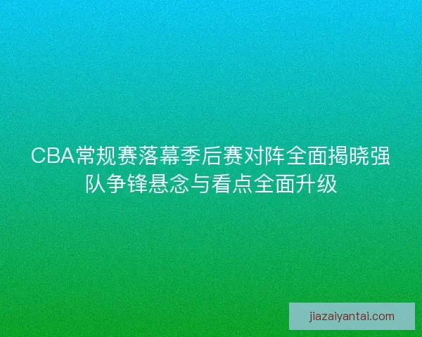 CBA常规赛落幕季后赛对阵全面揭晓强队争锋悬念与看点全面升级