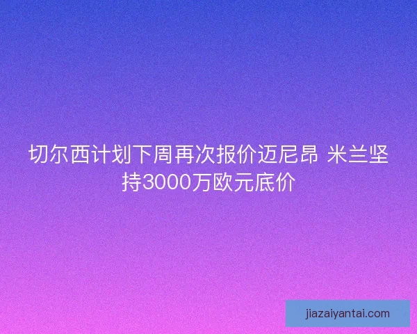 切尔西计划下周再次报价迈尼昂 米兰坚持3000万欧元底价