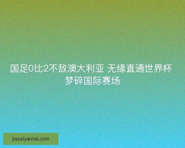 国足0比2不敌澳大利亚 无缘直通世界杯 梦碎国际赛场