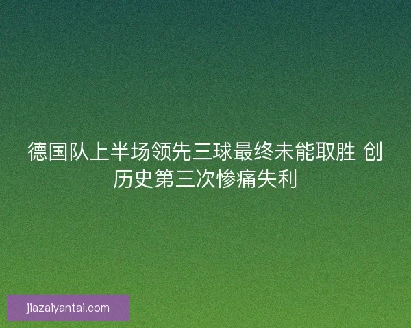 德国队上半场领先三球最终未能取胜 创历史第三次惨痛失利