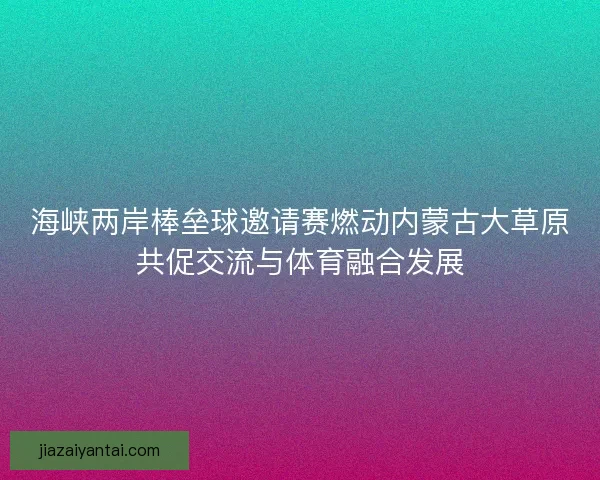 海峡两岸棒垒球邀请赛燃动内蒙古大草原共促交流与体育融合发展