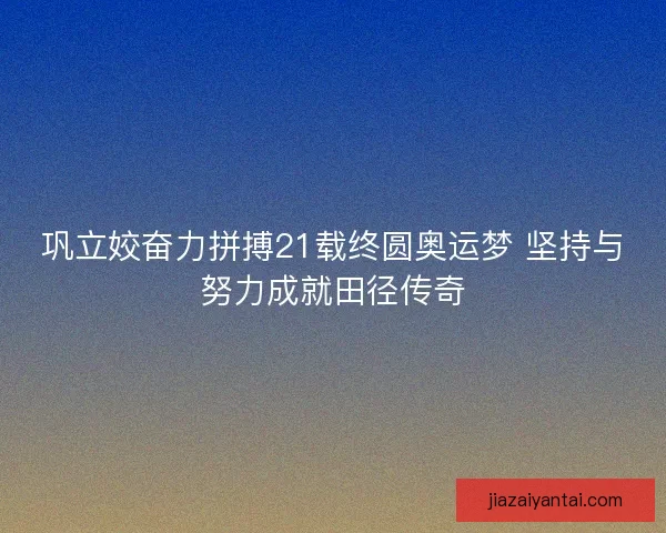 巩立姣奋力拼搏21载终圆奥运梦 坚持与努力成就田径传奇