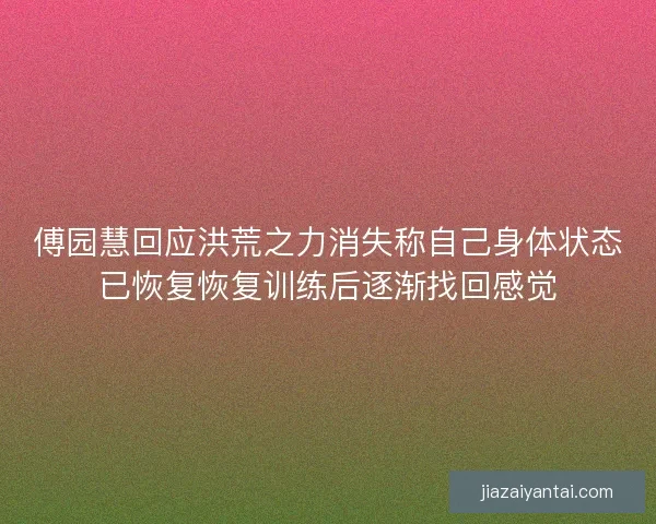 傅园慧回应洪荒之力消失称自己身体状态已恢复恢复训练后逐渐找回感觉