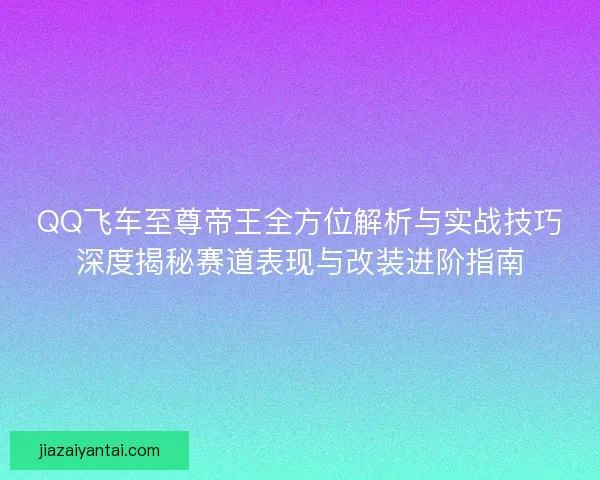 QQ飞车至尊帝王全方位解析与实战技巧深度揭秘赛道表现与改装进阶指南 QQ飞车至尊帝王全方位解析与实战技巧深度揭秘赛道表现与改装进阶指南