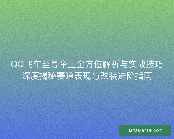 QQ飞车至尊帝王全方位解析与实战技巧深度揭秘赛道表现与改装进阶指南 QQ飞车至尊帝王全方位解析与实战技巧深度揭秘赛道表现与改装进阶指南
