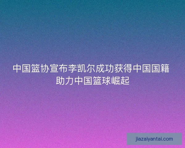 中国篮协宣布李凯尔成功获得中国国籍 助力中国篮球崛起 中国篮协宣布李凯尔成功获得中国国籍 助力中国篮球崛起